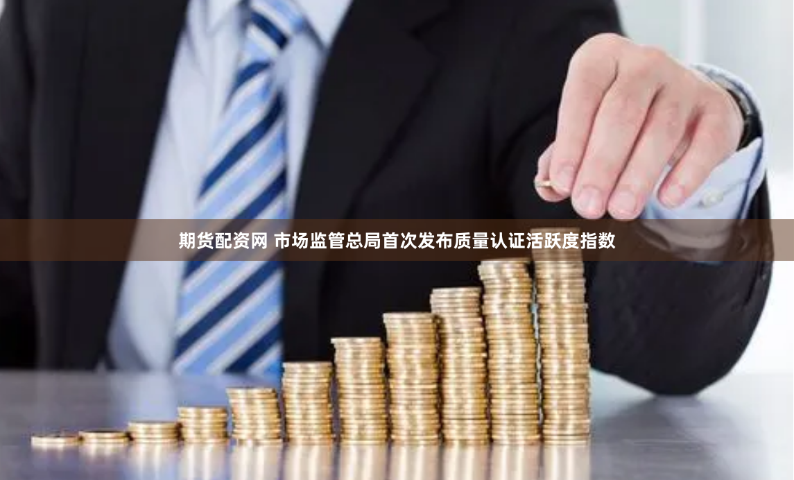 期货配资网 市场监管总局首次发布质量认证活跃度指数