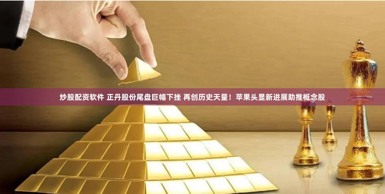 炒股配资软件 正丹股份尾盘巨幅下挫 再创历史天量！苹果头显新进展助推概念股