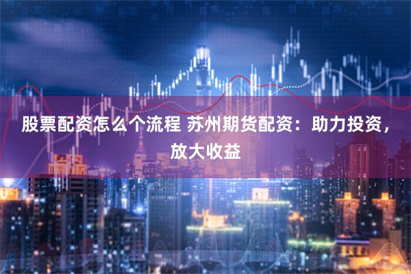 股票配资怎么个流程 苏州期货配资：助力投资，放大收益