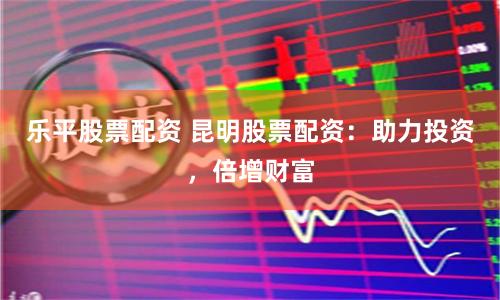乐平股票配资 昆明股票配资：助力投资，倍增财富