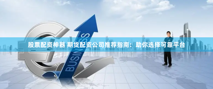 股票配资神器 期货配资公司推荐指南：助你选择可靠平台